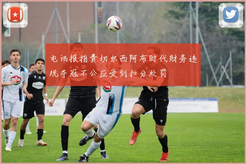 电讯报指责切尔西阿布时代财务违规夺冠不公应受到扣分处罚