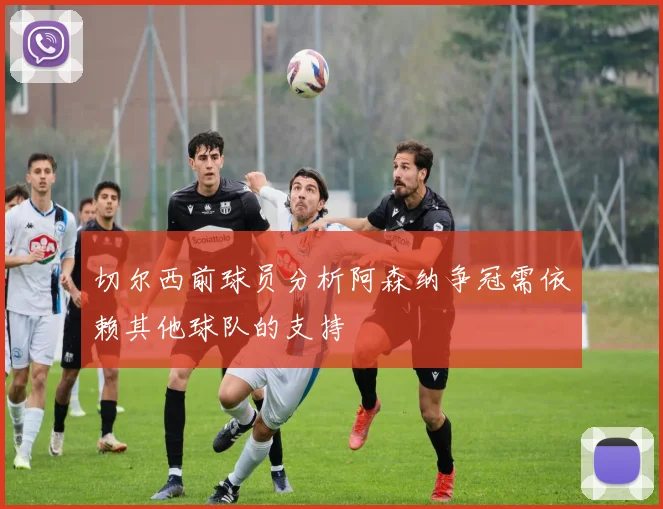切尔西前球员分析阿森纳争冠需依赖其他球队的支持