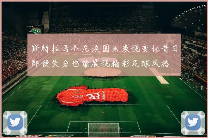 斯特拉马乔尼谈国米表现变化昔日即便失分也能展现精彩足球风格