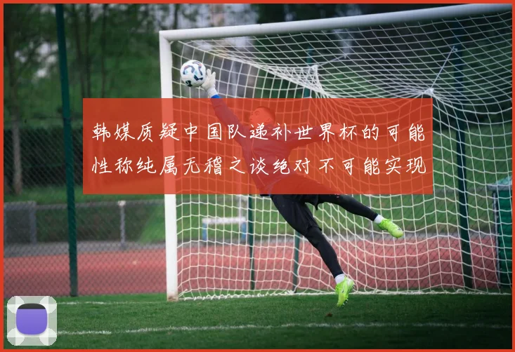 韩媒质疑中国队递补世界杯的可能性称纯属无稽之谈绝对不可能实现