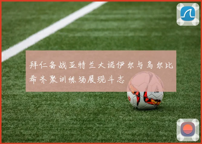 拜仁备战亚特兰大诺伊尔与乌尔比希齐聚训练场展现斗志