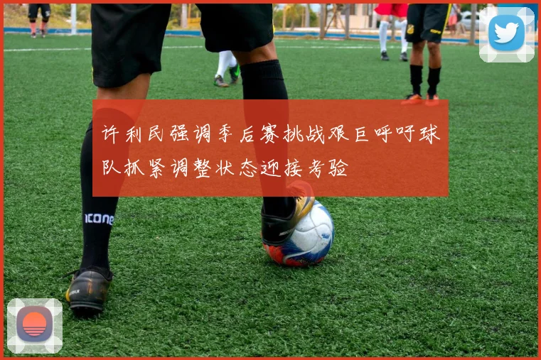 许利民强调季后赛挑战艰巨呼吁球队抓紧调整状态迎接考验