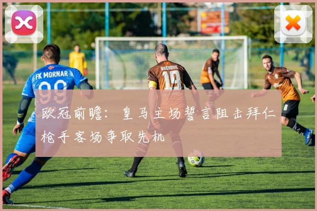 欧冠前瞻：皇马主场誓言阻击拜仁枪手客场争取先机