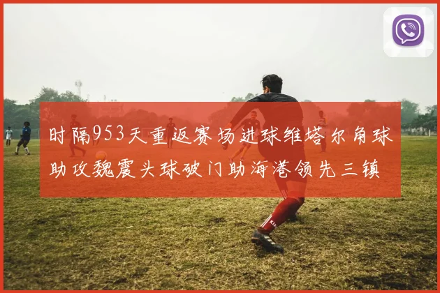 时隔953天重返赛场进球维塔尔角球助攻魏震头球破门助海港领先三镇