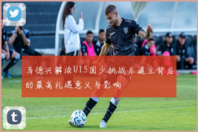 马德兴解读U15国少挑战东道主背后的最高礼遇意义与影响