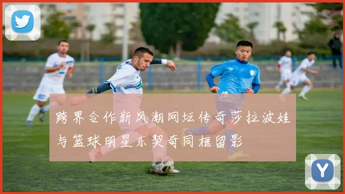 跨界合作新风潮网坛传奇莎拉波娃与篮球明星东契奇同框留影