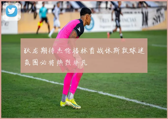 狄龙期待杰伦格林首战休斯敦球迷氛围必将热烈非凡