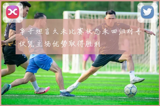 华子坦言久未比赛状态未回归对手仅凭主场优势取得胜利